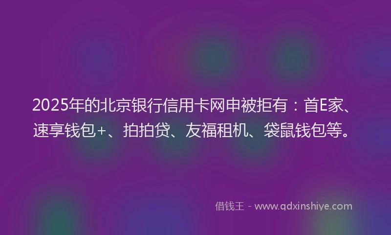 2025年的北京银行信用卡网申被拒有：首E家、速享钱包+、拍拍贷、友福租机、袋鼠钱包等。