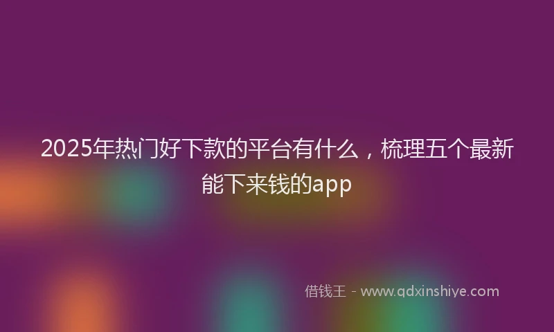 2025年热门好下款的平台有什么，梳理五个最新能下来钱的app