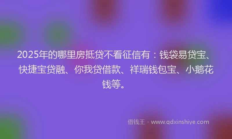 2025年的哪里房抵贷不看征信有：钱袋易贷宝、快捷宝贷融、你我贷借款、祥瑞钱包宝、小鹅花钱等。