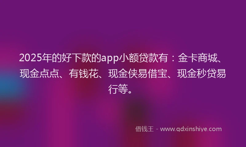 2025年的好下款的app小额贷款有：金卡商城、现金点点、有钱花、现金侠易借宝、现金秒贷易行等。