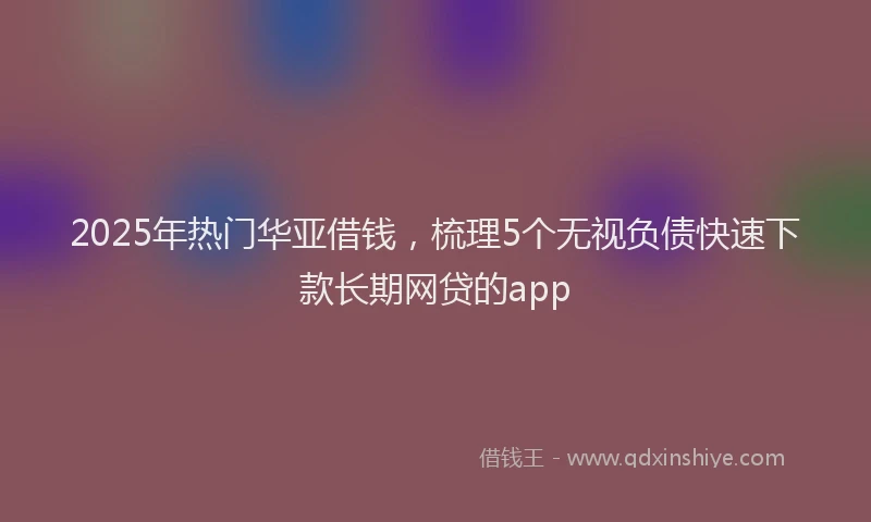 2025年热门华亚借钱，梳理5个无视负债快速下款长期网贷的app