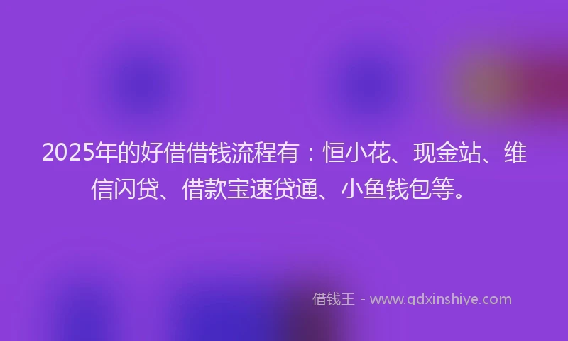 2025年的好借借钱流程有：恒小花、现金站、维信闪贷、借款宝速贷通、小鱼钱包等。