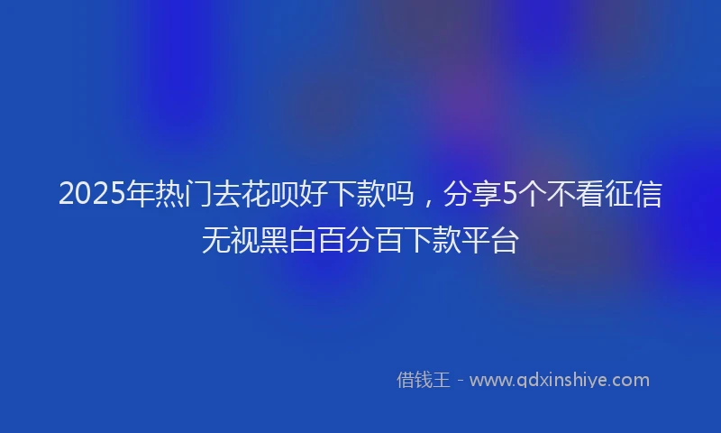 2025年热门去花呗好下款吗，分享5个不看征信无视黑白百分百下款平台