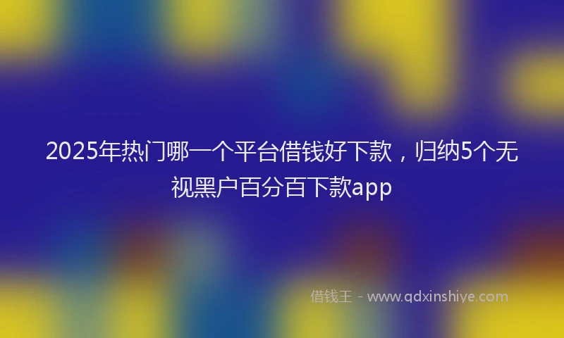 2025年热门哪一个平台借钱好下款，归纳5个无视黑户百分百下款app