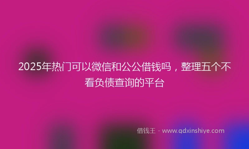 2025年热门可以微信和公公借钱吗，整理五个不看负债查询的平台