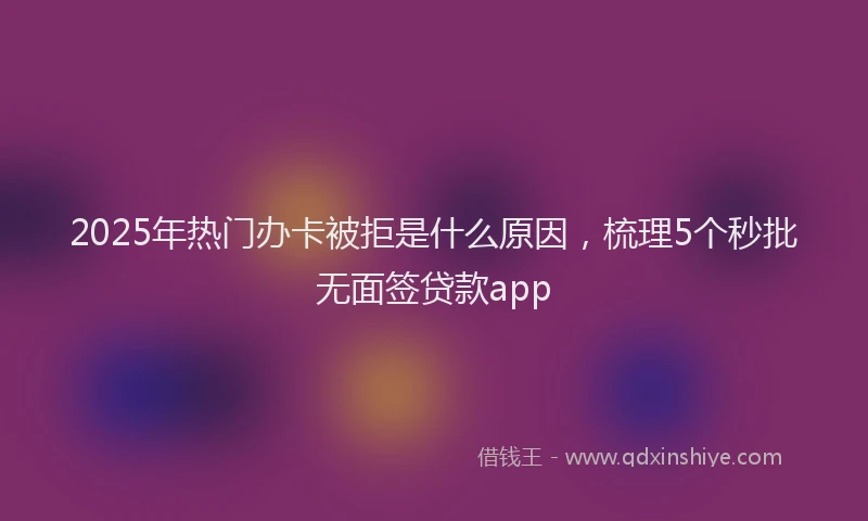2025年热门办卡被拒是什么原因，梳理5个秒批无面签贷款app