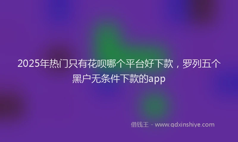 2025年热门只有花呗哪个平台好下款，罗列五个黑户无条件下款的app
