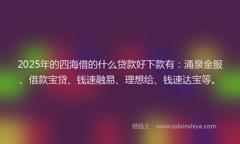 2025年的四海借的什么贷款好下款有：涌泉金服、借款宝贷、钱速融易、理想给、钱速达宝等。