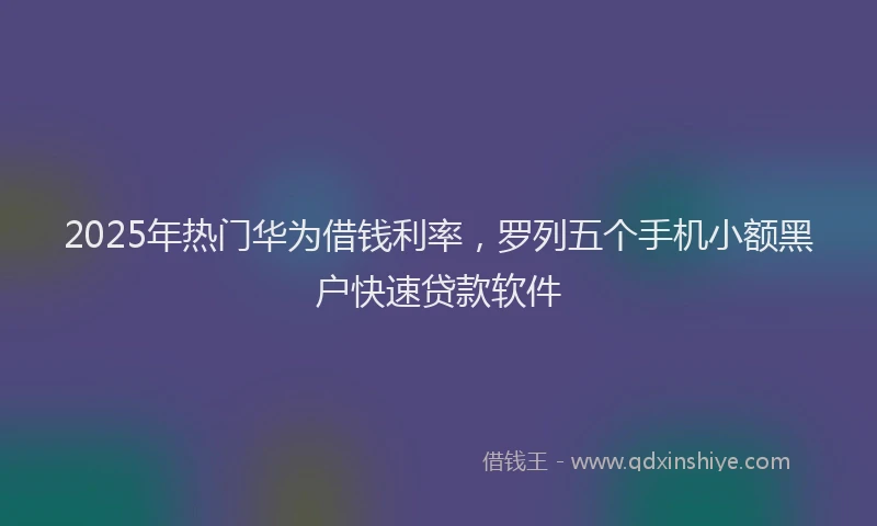 2025年热门华为借钱利率，罗列五个手机小额黑户快速贷款软件
