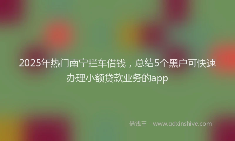 2025年热门南宁拦车借钱，总结5个黑户可快速办理小额贷款业务的app