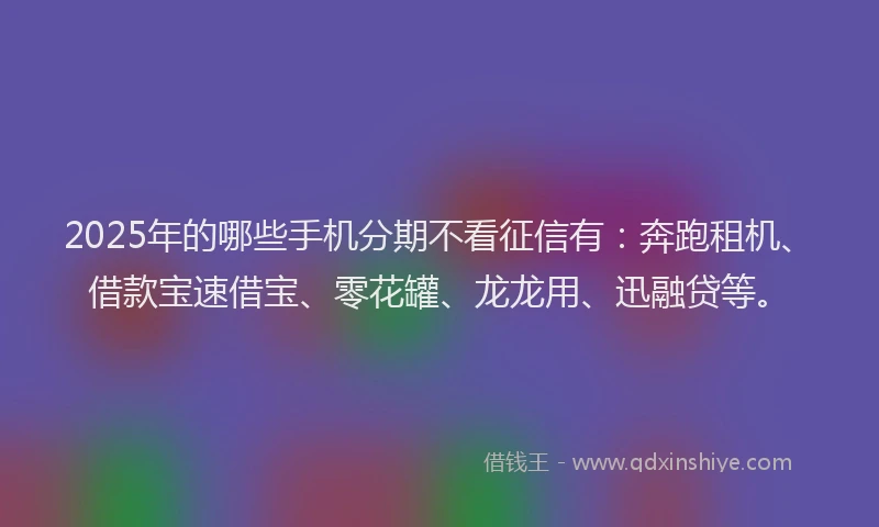 2025年的哪些手机分期不看征信有：奔跑租机、借款宝速借宝、零花罐、龙龙用、迅融贷等。