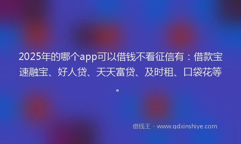 2025年的哪个app可以借钱不看征信有：借款宝速融宝、好人贷、天天富贷、及时租、口袋花等。