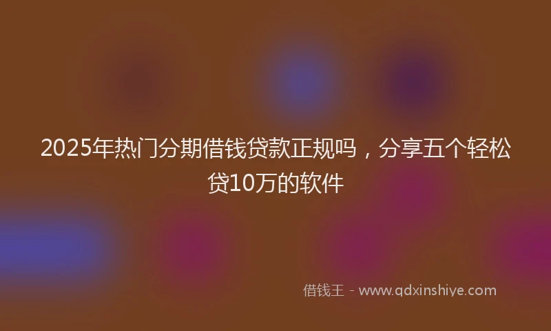 2025年热门分期借钱贷款正规吗，分享五个轻松贷10万的软件