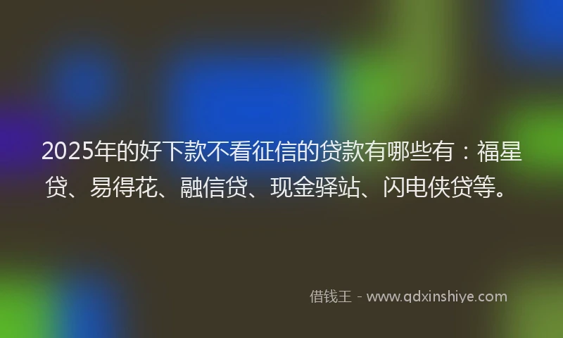 2025年的好下款不看征信的贷款有哪些有：福星贷、易得花、融信贷、现金驿站、闪电侠贷等。