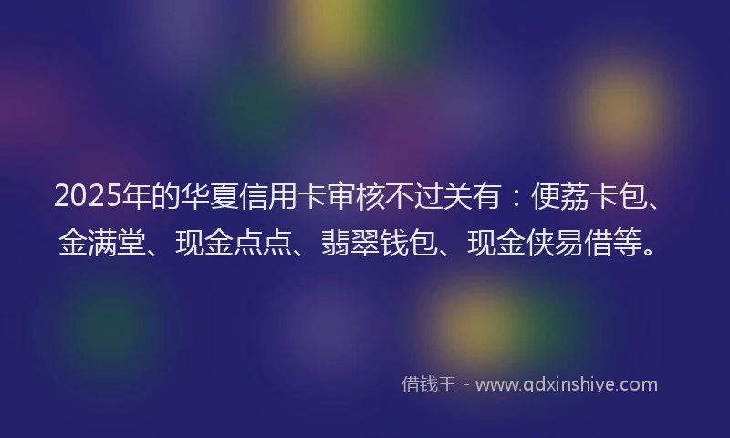 2025年的华夏信用卡审核不过关有：便荔卡包、金满堂、现金点点、翡翠钱包、现金侠易借等。