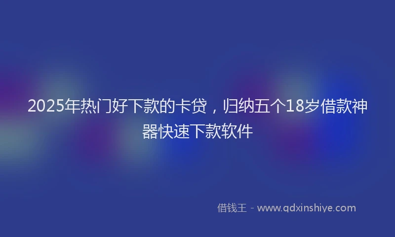 2025年热门好下款的卡贷，归纳五个18岁借款神器快速下款软件
