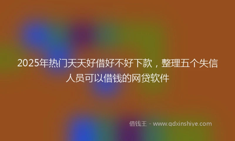 2025年热门天天好借好不好下款，整理五个失信人员可以借钱的网贷软件