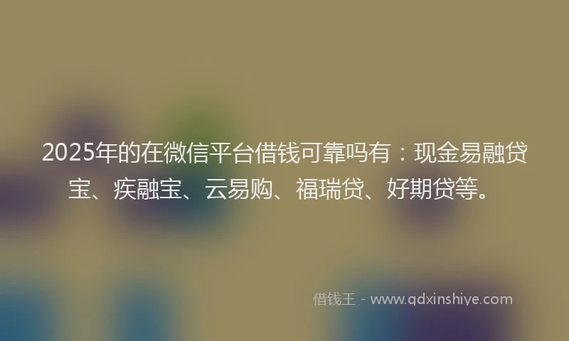 2025年的在微信平台借钱可靠吗有：现金易融贷宝、疾融宝、云易购、福瑞贷、好期贷等。