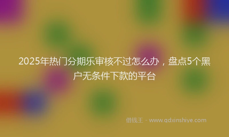 2025年热门分期乐审核不过怎么办，盘点5个黑户无条件下款的平台