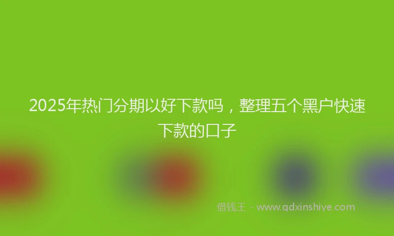 2025年热门分期以好下款吗，整理五个黑户快速下款的口子