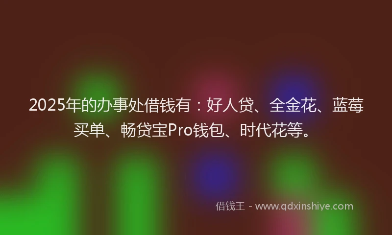 2025年的办事处借钱有：好人贷、全金花、蓝莓买单、畅贷宝Pro钱包、时代花等。