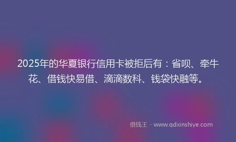 2025年的华夏银行信用卡被拒后有：省呗、牵牛花、借钱快易借、滴滴数科、钱袋快融等。