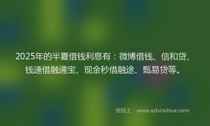 2025年的半夏借钱利息有：微博借钱、信和贷、钱速借融通宝、现金秒借融途、甄易贷等。
