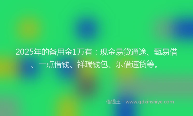 2025年的备用金1万有：现金易贷通途、甄易借、一点借钱、祥瑞钱包、乐借速贷等。
