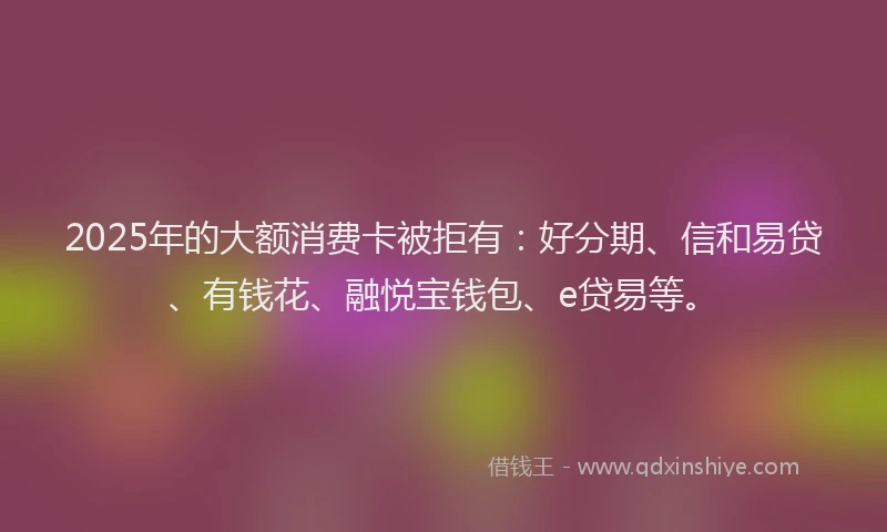 2025年的大额消费卡被拒有：好分期、信和易贷、有钱花、融悦宝钱包、e贷易等。