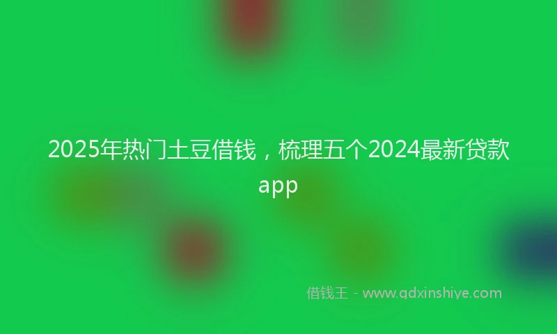 2025年热门土豆借钱，梳理五个2024最新贷款app