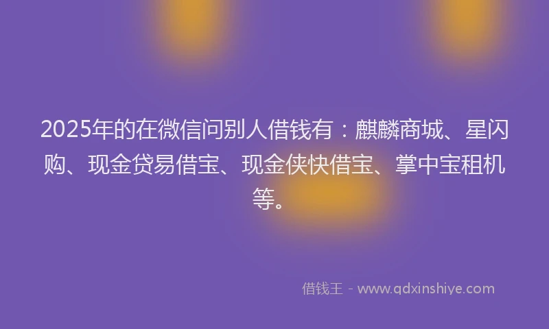 2025年的在微信问别人借钱有：麒麟商城、星闪购、现金贷易借宝、现金侠快借宝、掌中宝租机等。
