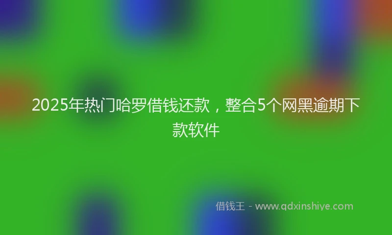 2025年热门哈罗借钱还款，整合5个网黑逾期下款软件