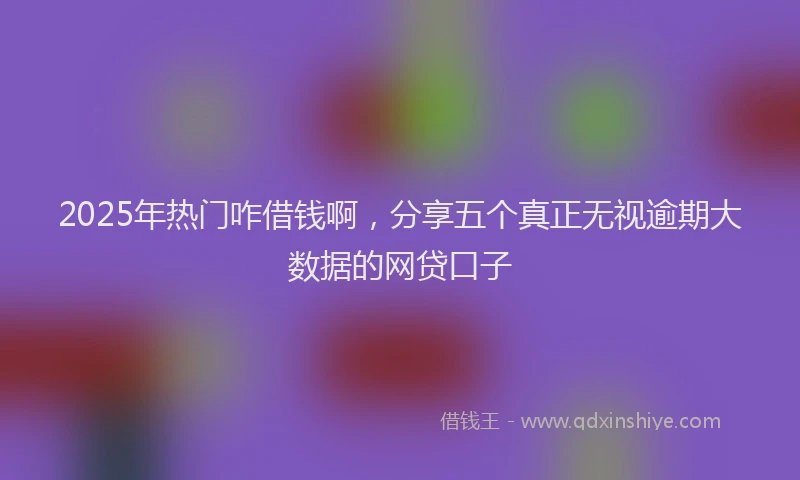 2025年热门咋借钱啊，分享五个真正无视逾期大数据的网贷口子