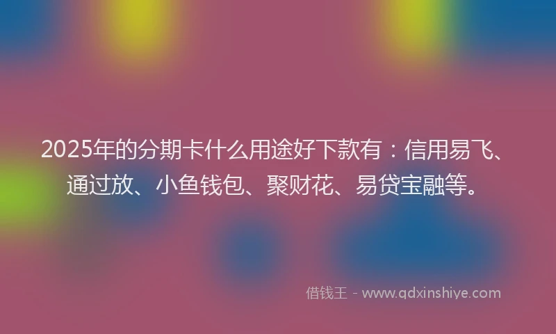 2025年的分期卡什么用途好下款有：信用易飞、通过放、小鱼钱包、聚财花、易贷宝融等。