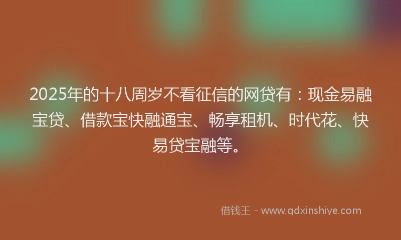 2025年的十八周岁不看征信的网贷有：现金易融宝贷、借款宝快融通宝、畅享租机、时代花、快易贷宝融等。