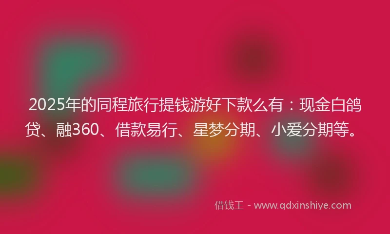 2025年的同程旅行提钱游好下款么有：现金白鸽贷、融360、借款易行、星梦分期、小爱分期等。