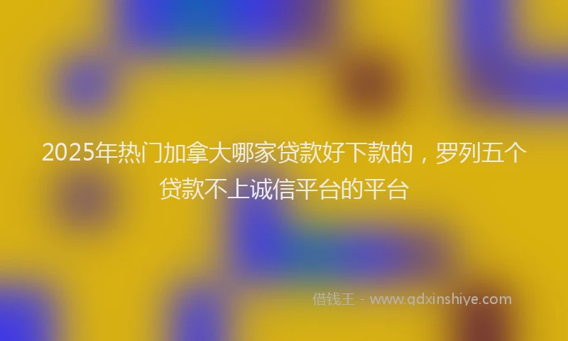 2025年热门加拿大哪家贷款好下款的，罗列五个贷款不上诚信平台的平台
