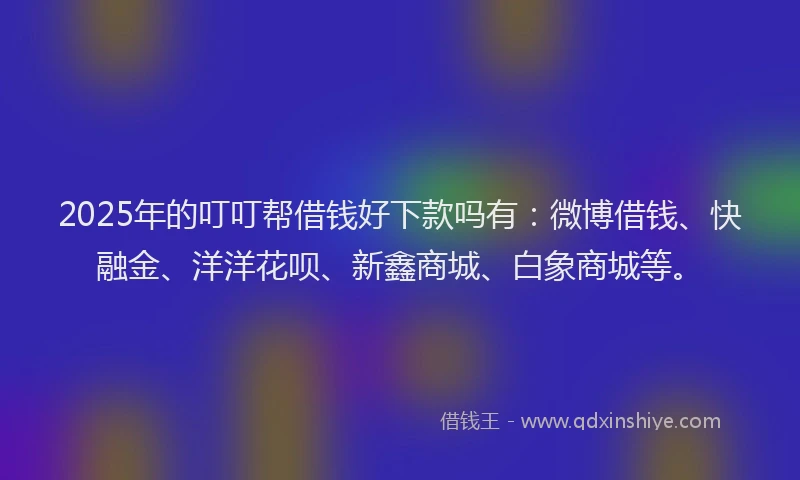 2025年的叮叮帮借钱好下款吗有：微博借钱、快融金、洋洋花呗、新鑫商城、白象商城等。