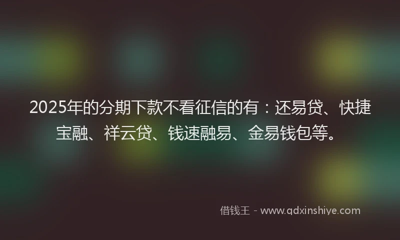 2025年的分期下款不看征信的有：还易贷、快捷宝融、祥云贷、钱速融易、金易钱包等。