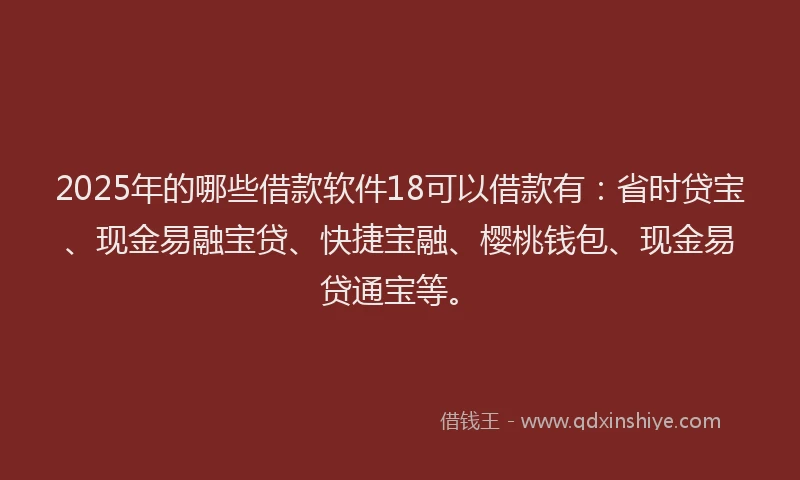 2025年的哪些借款软件18可以借款有：省时贷宝、现金易融宝贷、快捷宝融、樱桃钱包、现金易贷通宝等。