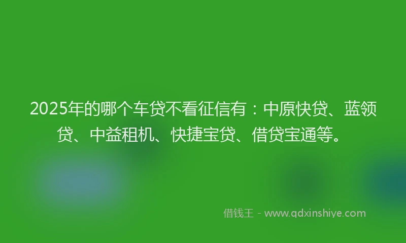 2025年的哪个车贷不看征信有：中原快贷、蓝领贷、中益租机、快捷宝贷、借贷宝通等。