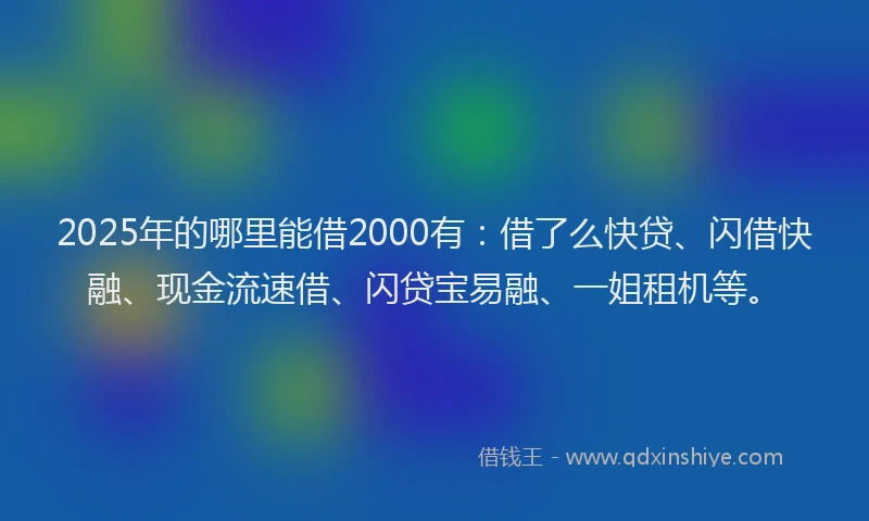 2025年的哪里能借2000有：借了么快贷、闪借快融、现金流速借、闪贷宝易融、一姐租机等。