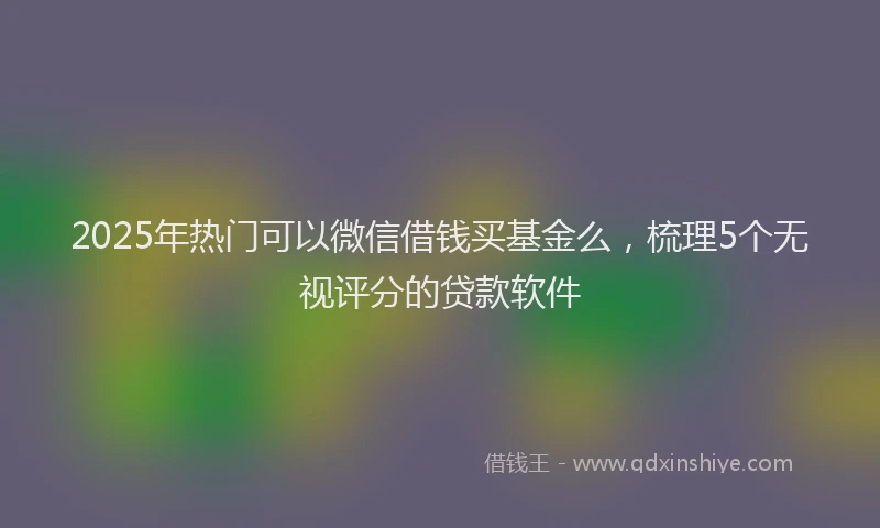 2025年热门可以微信借钱买基金么，梳理5个无视评分的贷款软件