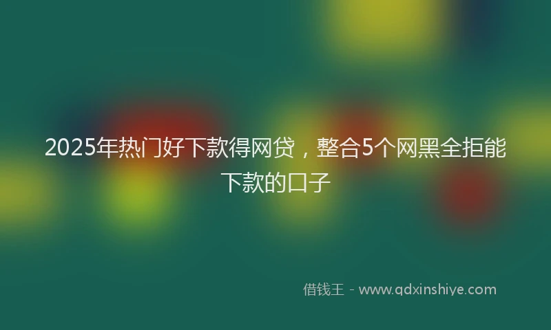2025年热门好下款得网贷，整合5个网黑全拒能下款的口子