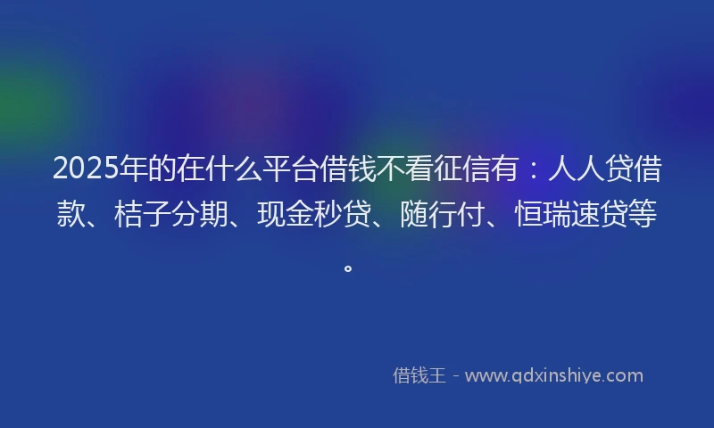 2025年的在什么平台借钱不看征信有：人人贷借款、桔子分期、现金秒贷、随行付、恒瑞速贷等。