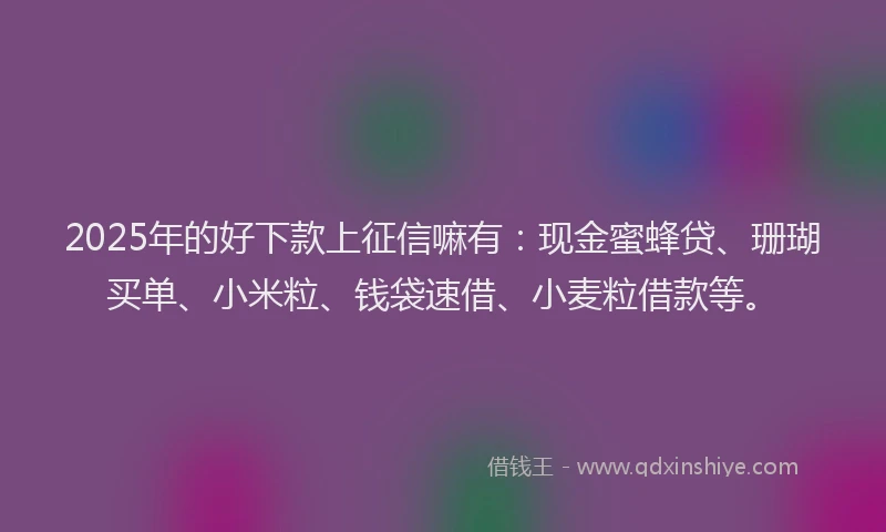 2025年的好下款上征信嘛有：现金蜜蜂贷、珊瑚买单、小米粒、钱袋速借、小麦粒借款等。
