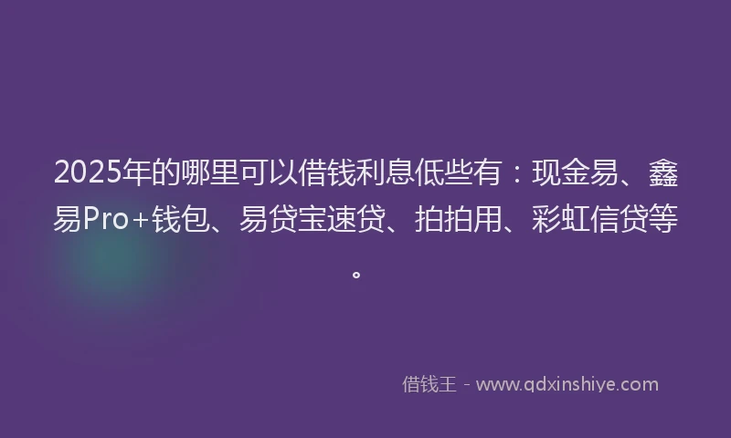 2025年的哪里可以借钱利息低些有：现金易、鑫易Pro+钱包、易贷宝速贷、拍拍用、彩虹信贷等。