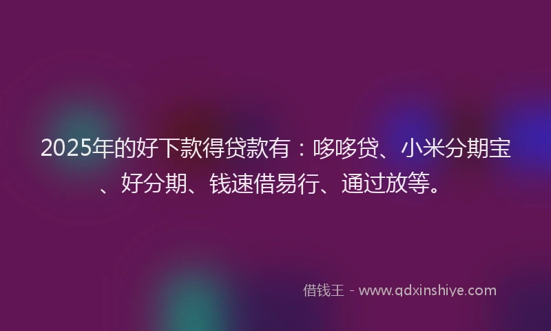 2025年的好下款得贷款有：哆哆贷、小米分期宝、好分期、钱速借易行、通过放等。