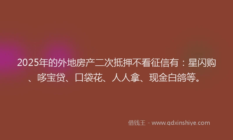 2025年的外地房产二次抵押不看征信有：星闪购、哆宝贷、口袋花、人人拿、现金白鸽等。