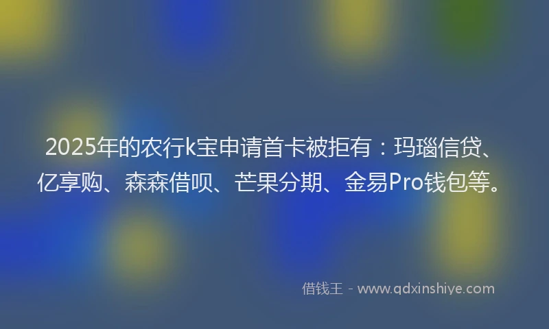 2025年的农行k宝申请首卡被拒有：玛瑙信贷、亿享购、森森借呗、芒果分期、金易Pro钱包等。